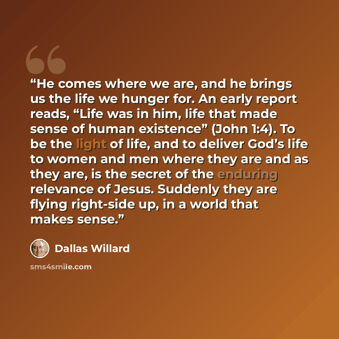 “He comes where we are, and he brings us the life we hunger for. An early report reads, “Life was in him, life that made sense of human existence” (John 1:4). To be the light of life, and to deliver God’s life to women and men where they are and as they are, is the secret of the enduring relevance…” quote by Dallas Willard