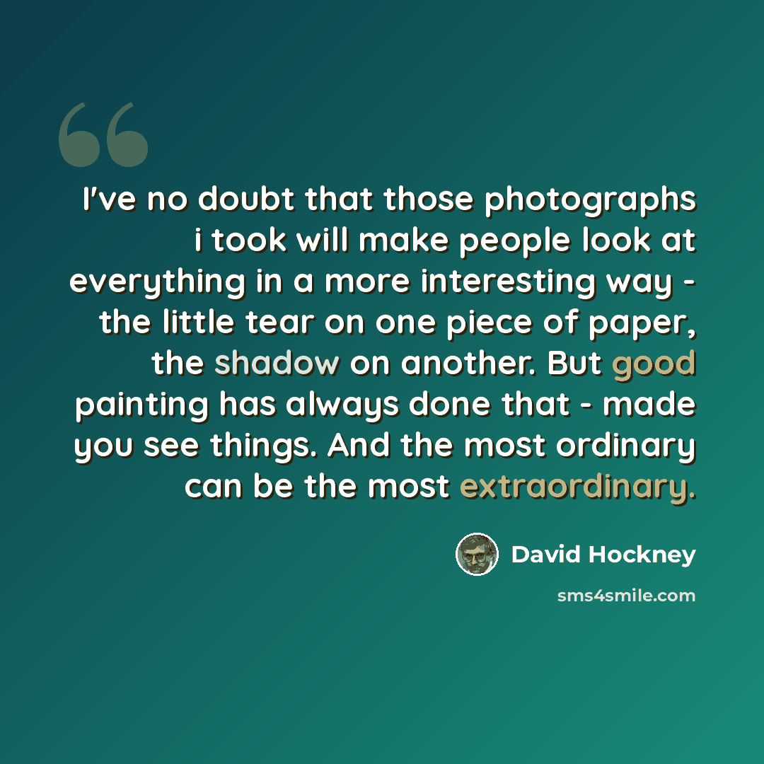 “I've no doubt that those photographs i took will make people look at everything in a more interesting way - the little tear on one piece of paper, the shadow on another. But good painting has always done that - made you see things. And the most ordinary can be the most extraordinary.” quote by David Hockney