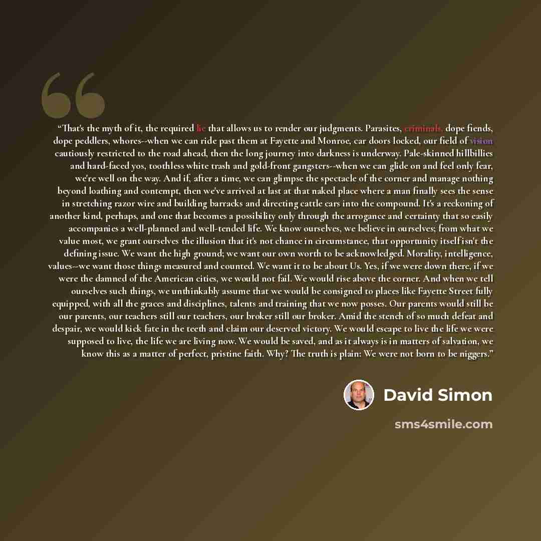 “That's the myth of it, the required lie that allows us to render our judgments. Parasites, criminals, dope fiends, dope peddlers, whores--when we can ride past them at Fayette and Monroe, car doors locked, our field of vision cautiously restricted to the road ahead, then the long journey into…” quote by David Simon