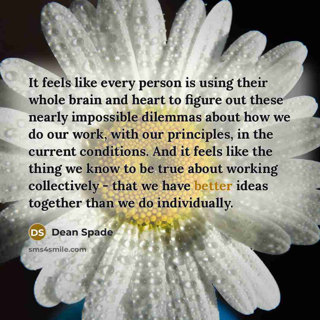 “It feels like every person is using their whole brain and heart to figure out these nearly impossible dilemmas about how we do our work, with our principles, in the current conditions. And it feels like the thing we know to be true about working collectively - that we have better ideas together…” quote by Dean Spade