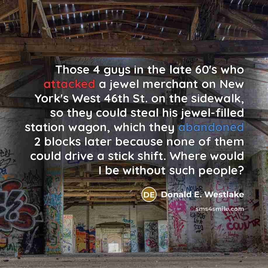 “Those 4 guys in the late 60's who attacked a jewel merchant on New York's West 46th St. on the sidewalk, so they could steal his jewel-filled station wagon, which they abandoned 2 blocks later because none of them could drive a stick shift. Where would I be without such people?” quote by Donald E. Westlake