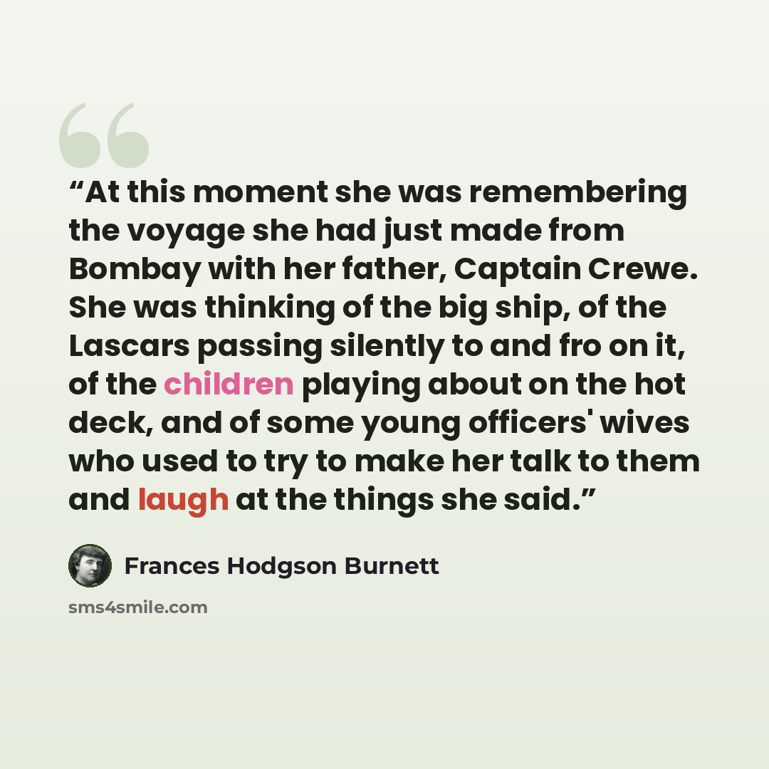 “At this moment she was remembering the voyage she had just made from Bombay with her father, Captain Crewe. She was thinking of the big ship, of the Lascars passing silently to and fro on it, of the children playing about on the hot deck, and of some young officers' wives who used to try to make…” quote by Frances Hodgson Burnett