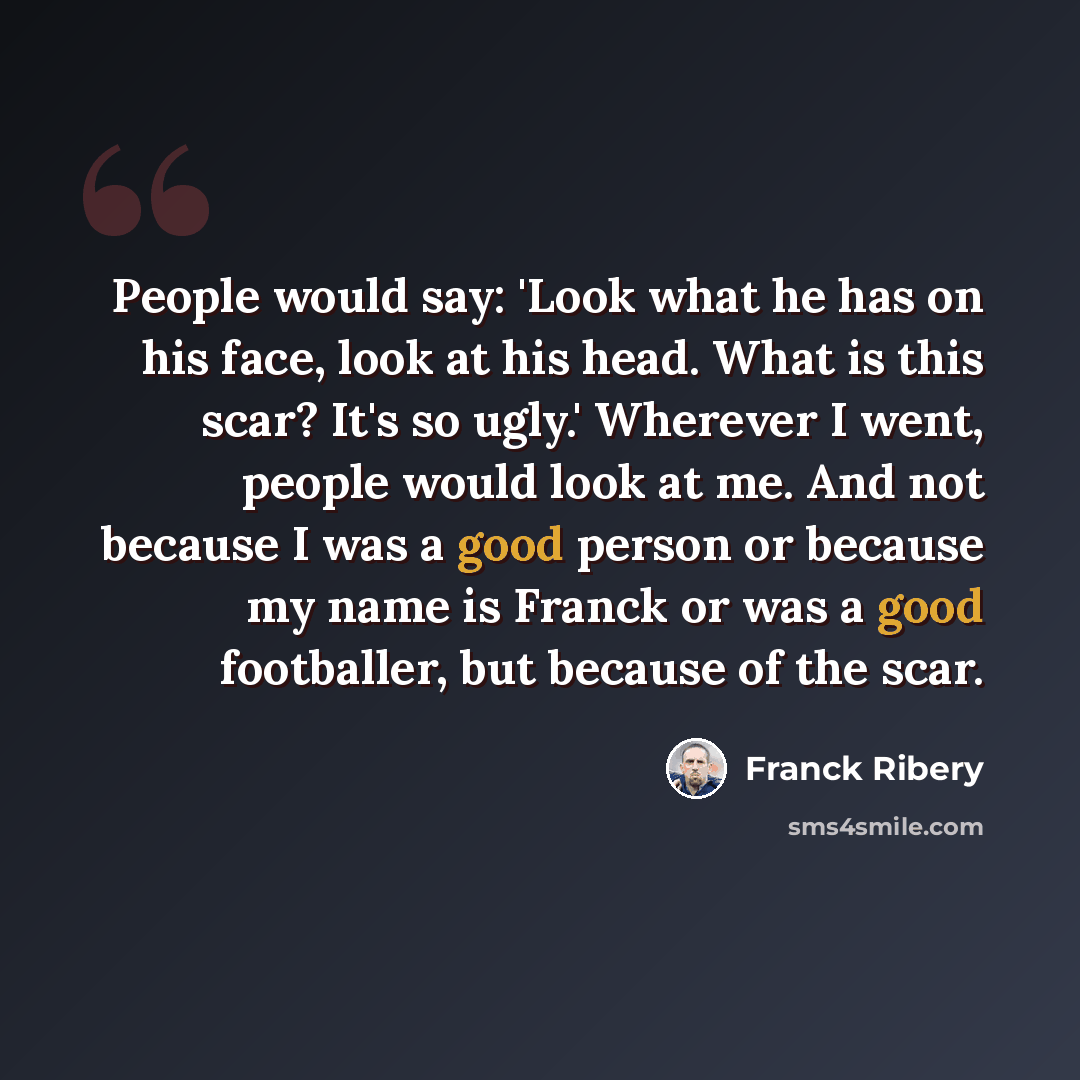 “People would say: 'Look what he has on his face, look at his head. What is this scar? It's so ugly.' Wherever I went, people would look at me. And not because I was a good person or because my name is Franck or was a good footballer, but because of the scar.” quote by Franck Ribery