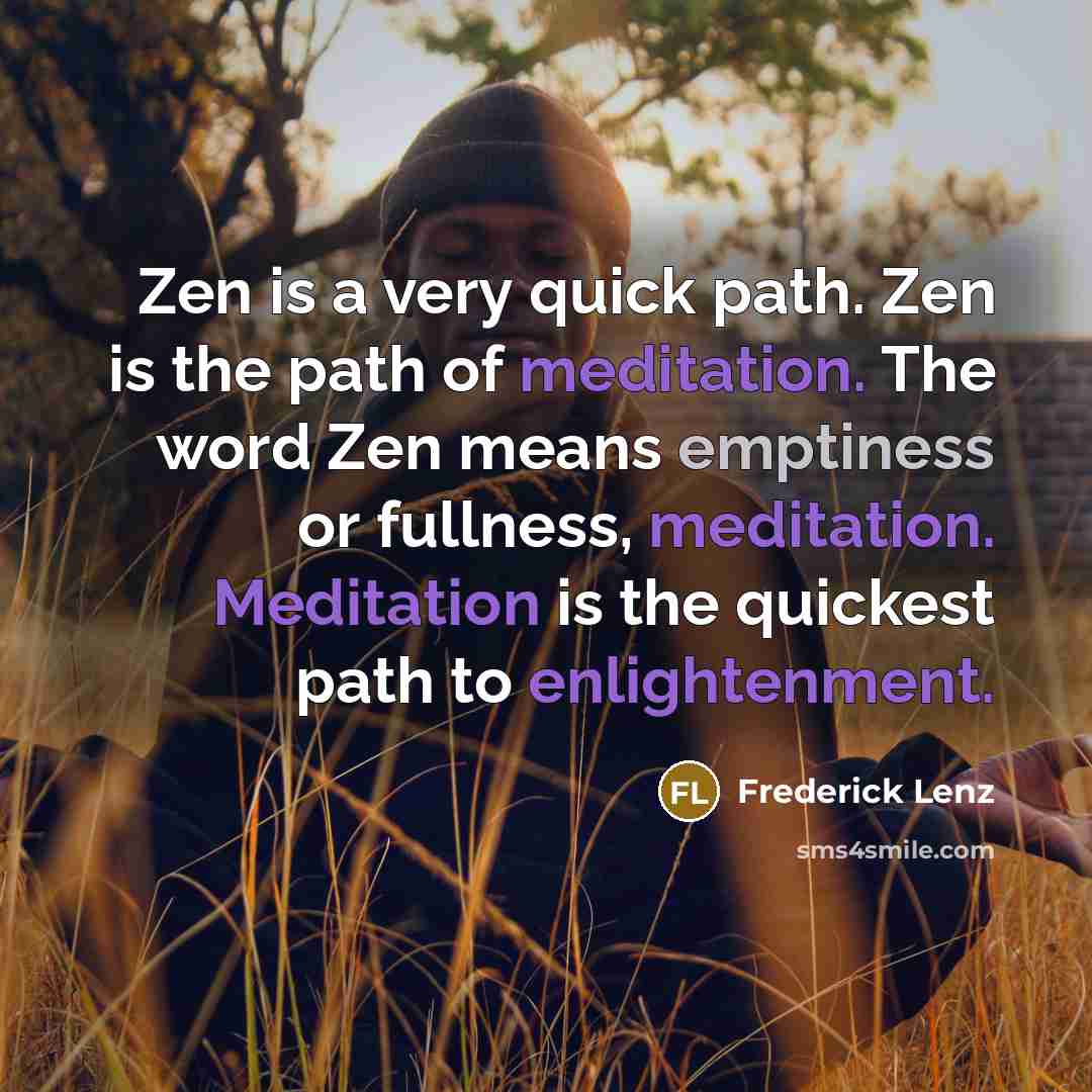 “Zen is a very quick path. Zen is the path of meditation. The word Zen means emptiness or fullness, meditation. Meditation is the quickest path to enlightenment.” quote by Frederick Lenz