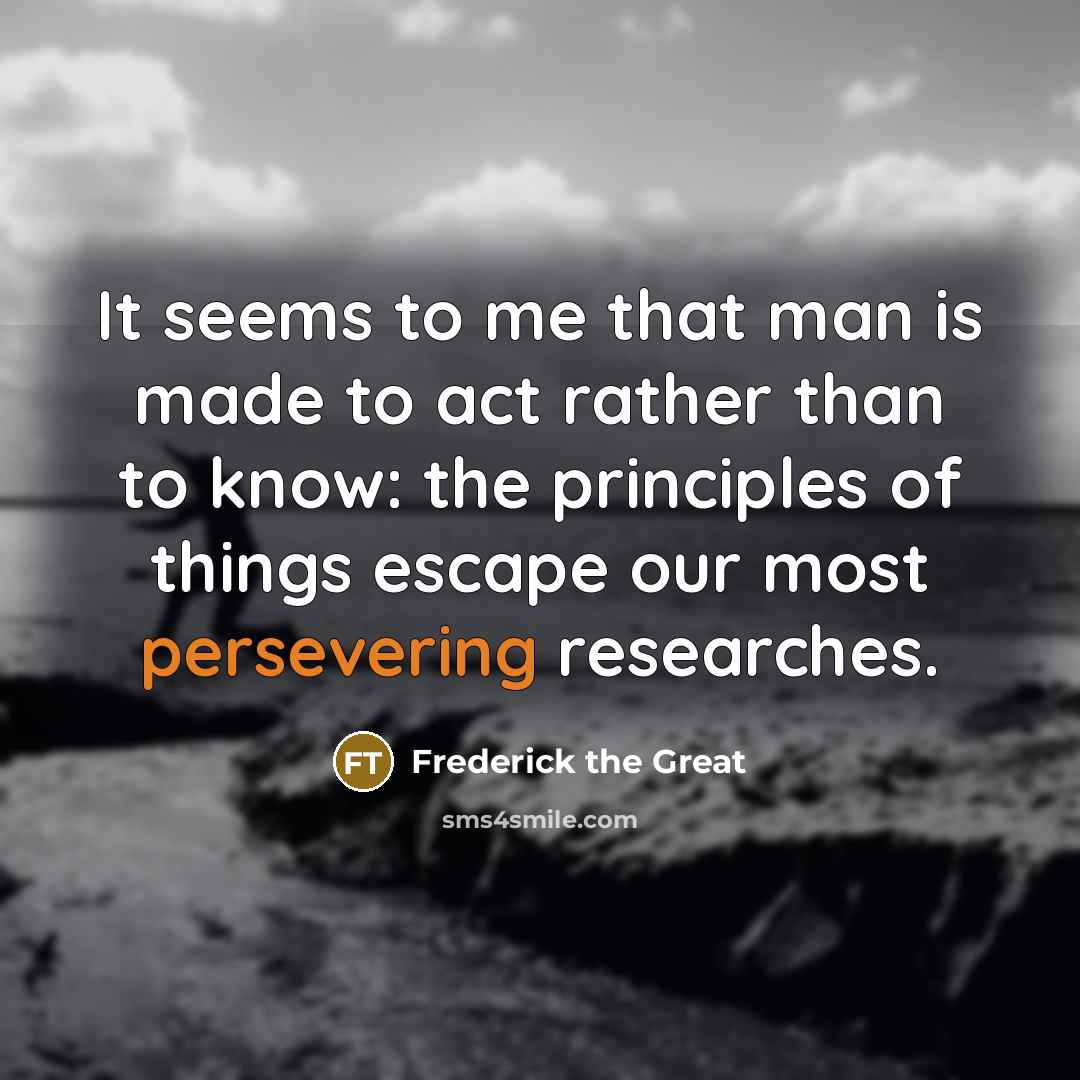 “It seems to me that man is made to act rather than to know: the principles of things escape our most persevering researches.” quote by Frederick the Great