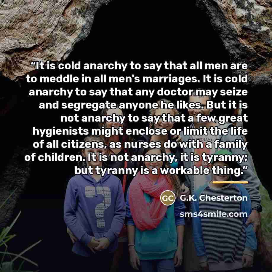 “It is cold anarchy to say that all men are to meddle in all men's marriages. It is cold anarchy to say that any doctor may seize and segregate anyone he likes. But it is not anarchy to say that a few great hygienists might enclose or limit the life of all citizens, as nurses do with a family of…” quote by G.K. Chesterton