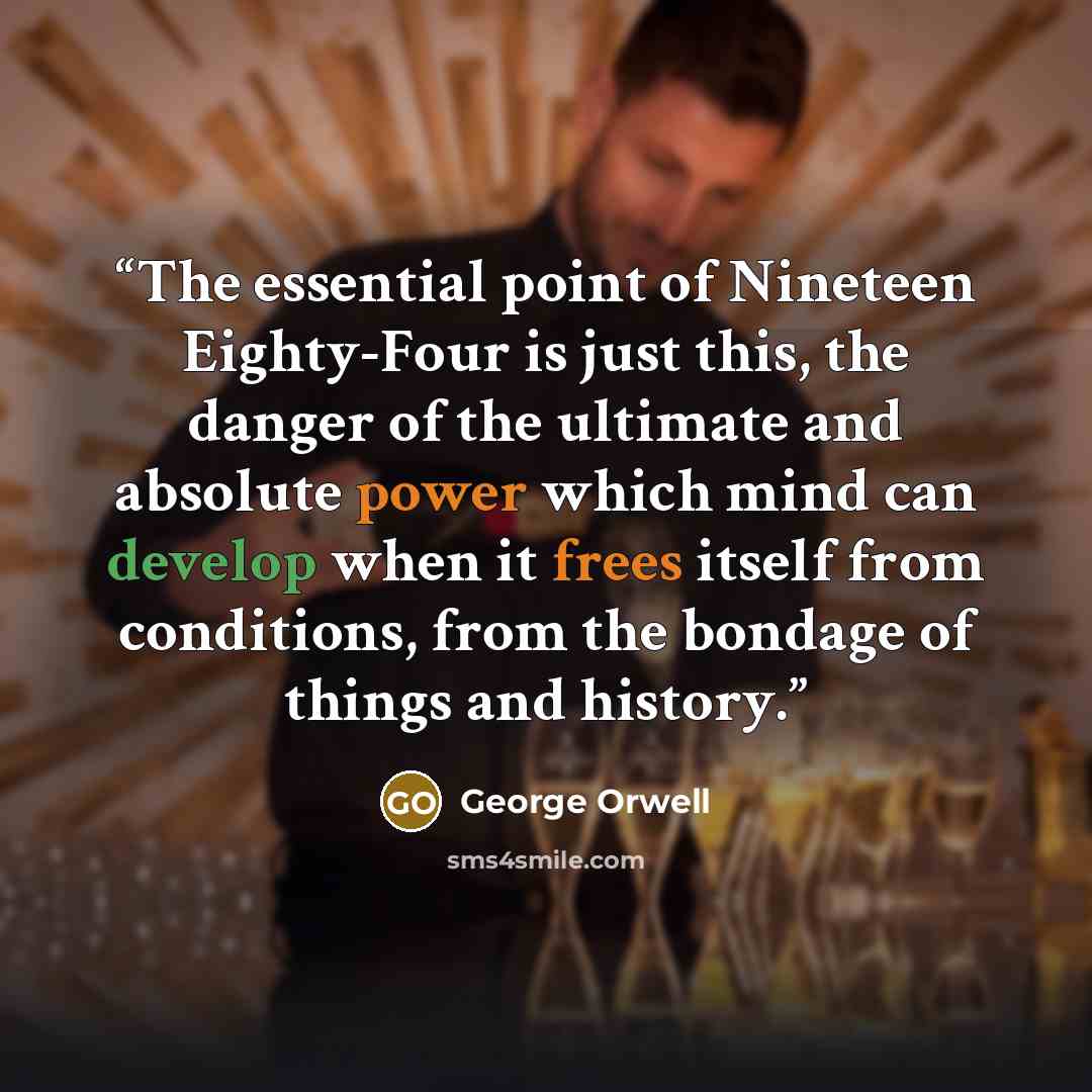 “The essential point of Nineteen Eighty-Four is just this, the danger of the ultimate and absolute power which mind can develop when it frees itself from conditions, from the bondage of things and history.” quote by George Orwell