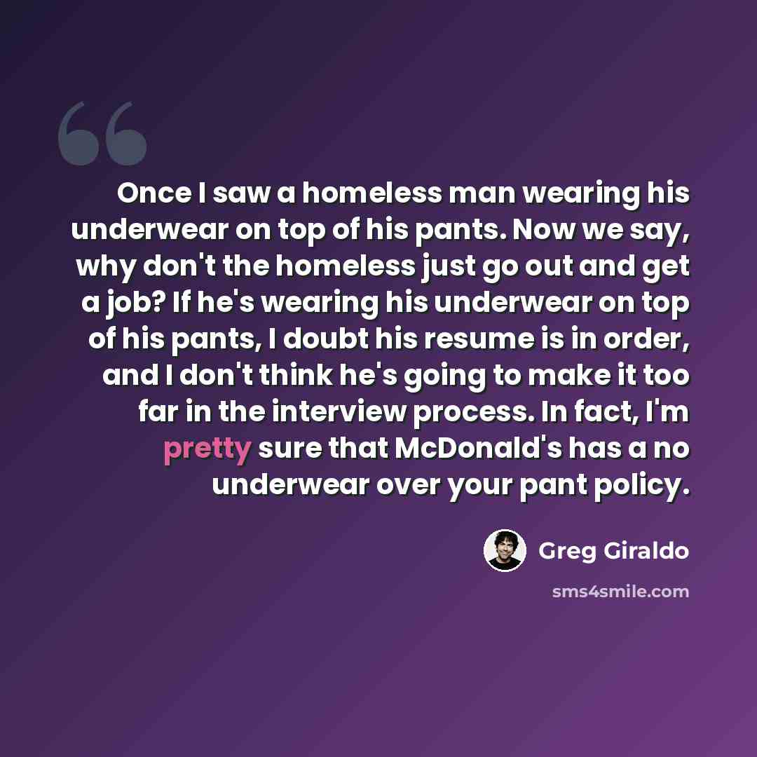 “Once I saw a homeless man wearing his underwear on top of his pants. Now we say, why don't the homeless just go out and get a job? If he's wearing his underwear on top of his pants, I doubt his resume is in order, and I don't think he's going to make it too far in the interview process. In fact…” quote by Greg Giraldo