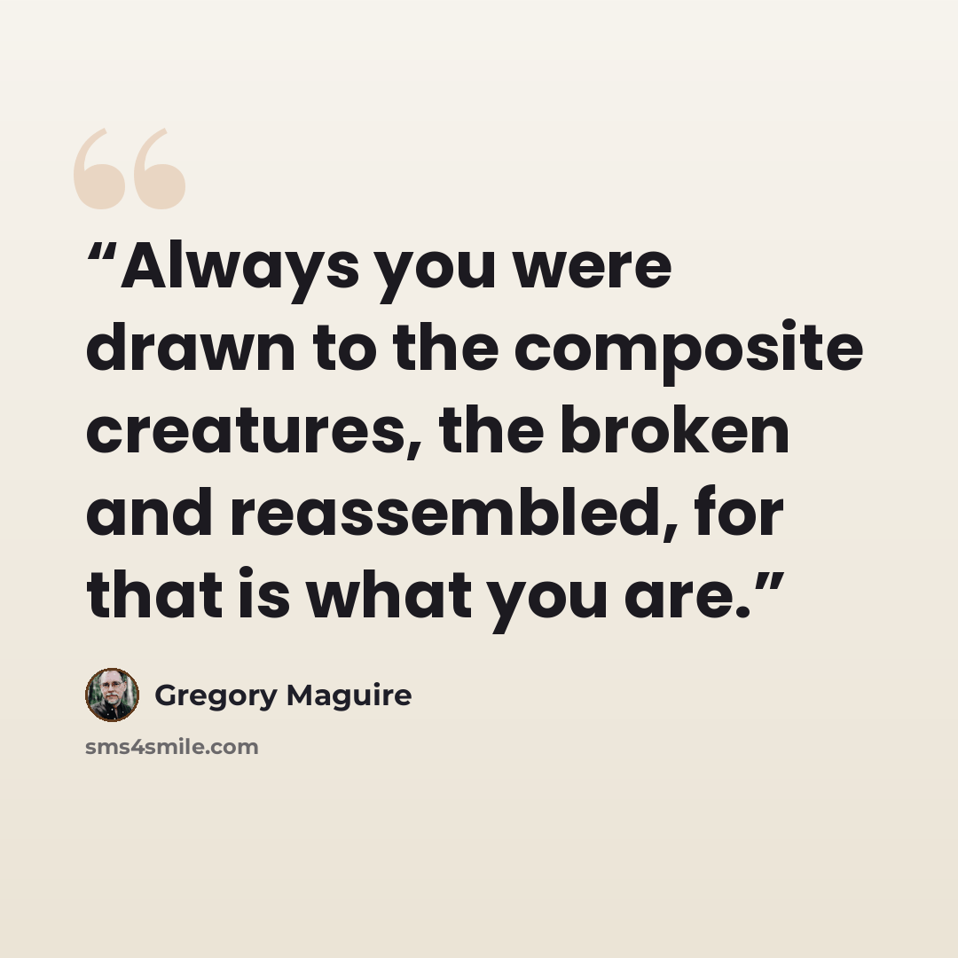 “Always you were drawn to the composite creatures, the broken and reassembled, for that is what you are.” quote by Gregory Maguire