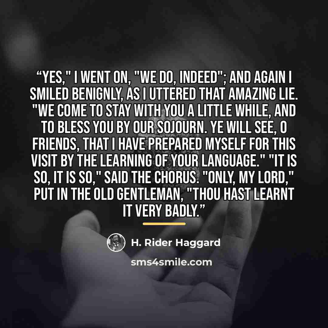 “Yes," I went on, "we do, indeed"; and again I smiled benignly, as I uttered that amazing lie. "We come to stay with you a little while, and to bless you by our sojourn. Ye will see, O friends, that I have prepared myself for this visit by the learning of your language." "It is so, it is so," said…” quote by H. Rider Haggard