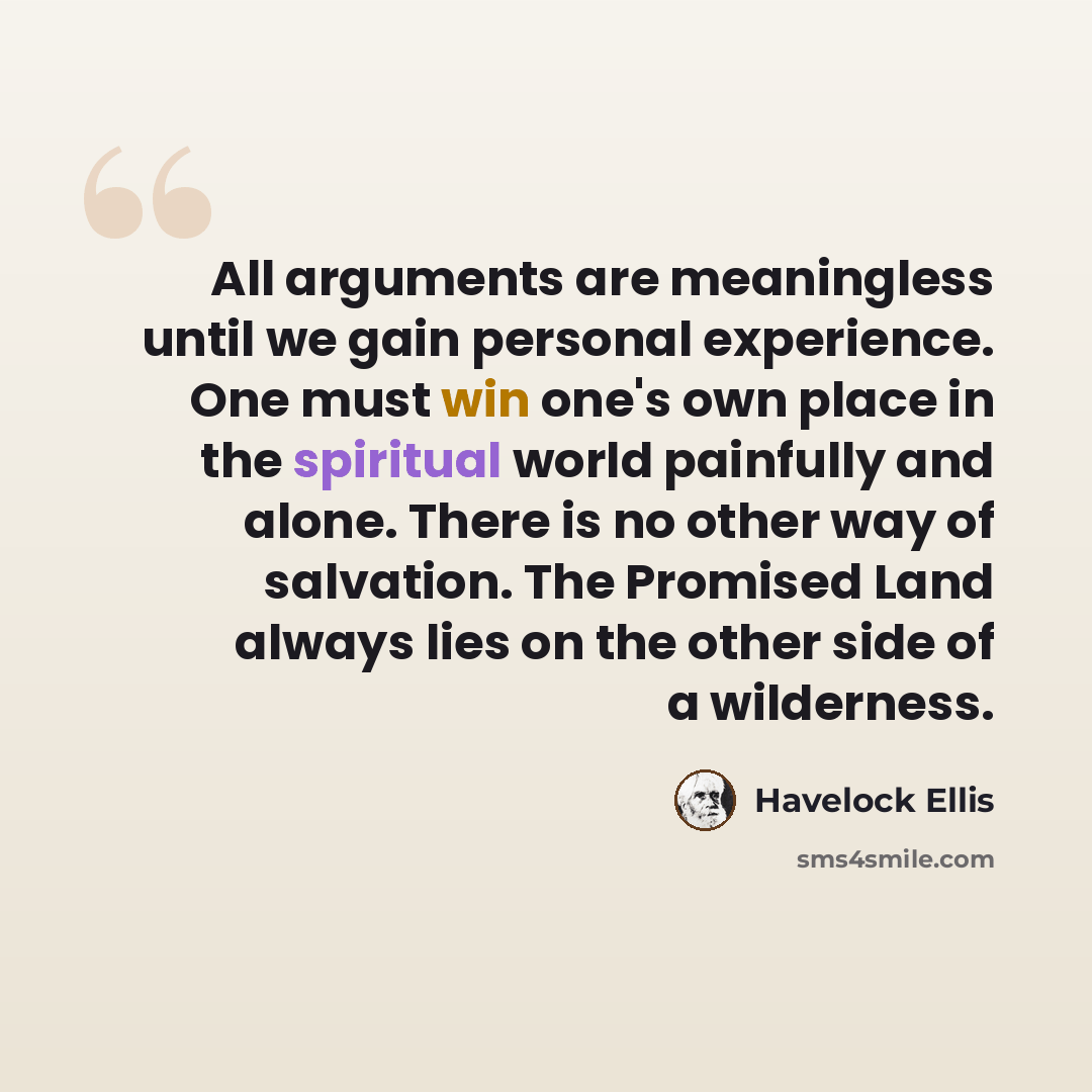 “All arguments are meaningless until we gain personal experience. One must win one's own place in the spiritual world painfully and alone. There is no other way of salvation. The Promised Land always lies on the other side of a wilderness.” quote by Havelock Ellis