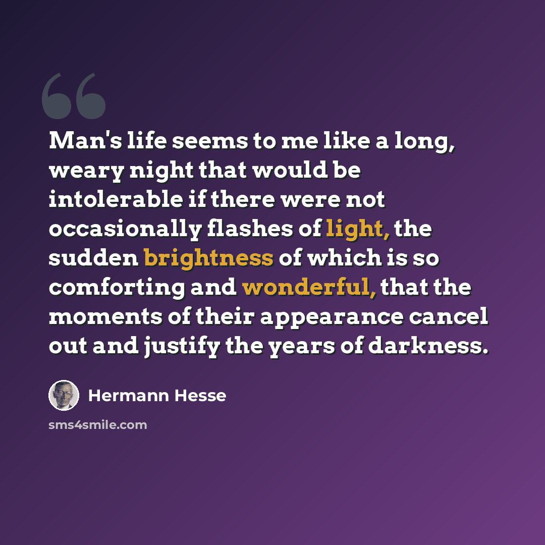 “Man's life seems to me like a long, weary night that would be intolerable if there were not occasionally flashes of light, the sudden brightness of which is so comforting and wonderful, that the moments of their appearance cancel out and justify the years of darkness.” quote by Hermann Hesse