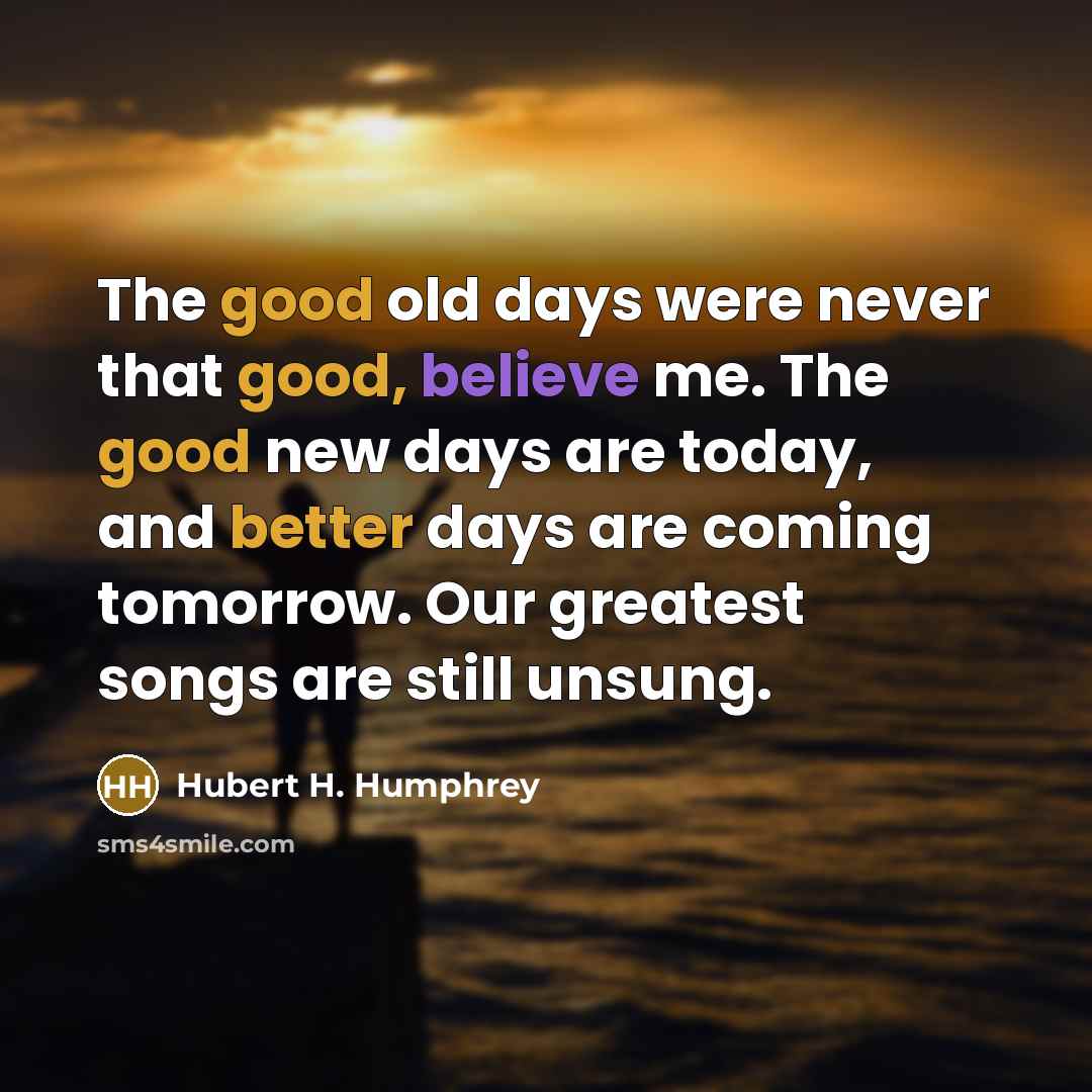 “The good old days were never that good, believe me. The good new days are today, and better days are coming tomorrow. Our greatest songs are still unsung.” quote by Hubert H. Humphrey
