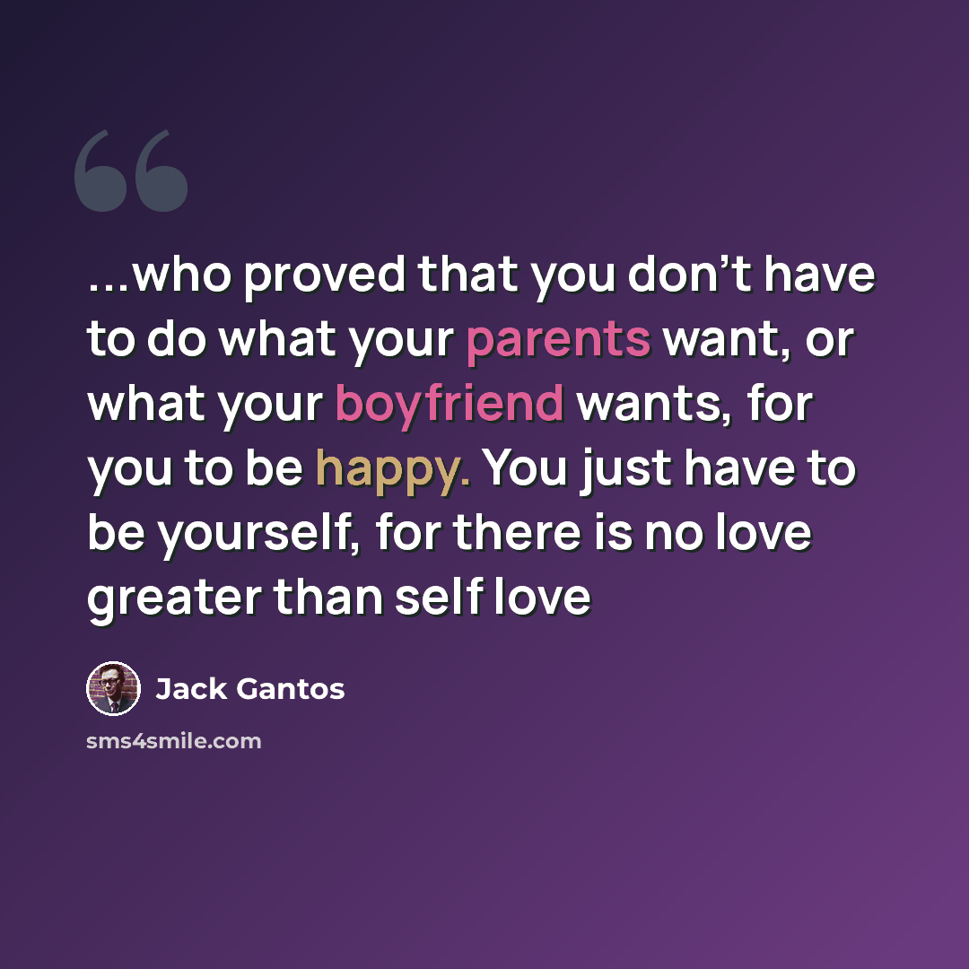 “...who proved that you don't have to do what your parents want, or what your boyfriend wants, for you to be happy. You just have to be yourself, for there is no love greater than self love” quote by Jack Gantos