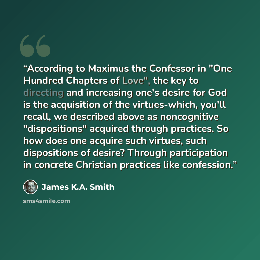“According to Maximus the Confessor in "One Hundred Chapters of Love", the key to directing and increasing one's desire for God is the acquisition of the virtues-which, you'll recall, we described above as noncognitive "dispositions" acquired through practices. So how does one acquire such virtues…” quote by James K.A. Smith