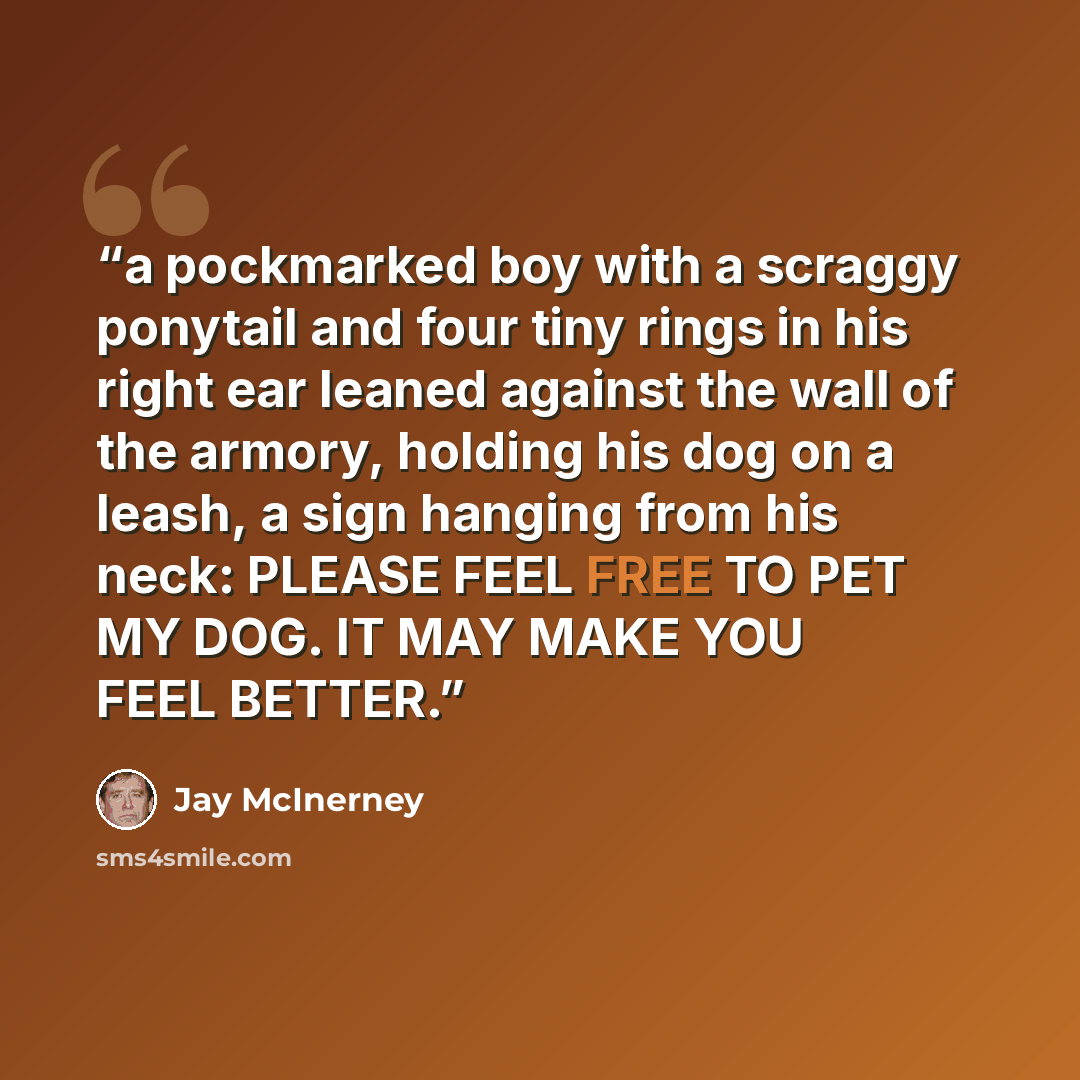 “a pockmarked boy with a scraggy ponytail and four tiny rings in his right ear leaned against the wall of the armory, holding his dog on a leash, a sign hanging from his neck: PLEASE FEEL FREE TO PET MY DOG. IT MAY MAKE YOU FEEL BETTER.” quote by Jay Mcinerney
