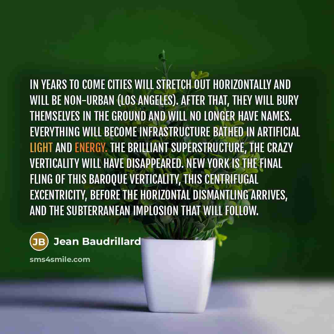 “In years to come cities will stretch out horizontally and will be non-urban (Los Angeles). After that, they will bury themselves in the ground and will no longer have names. Everything will become infrastructure bathed in artificial light and energy. The brilliant superstructure, the crazy…” quote by Jean Baudrillard