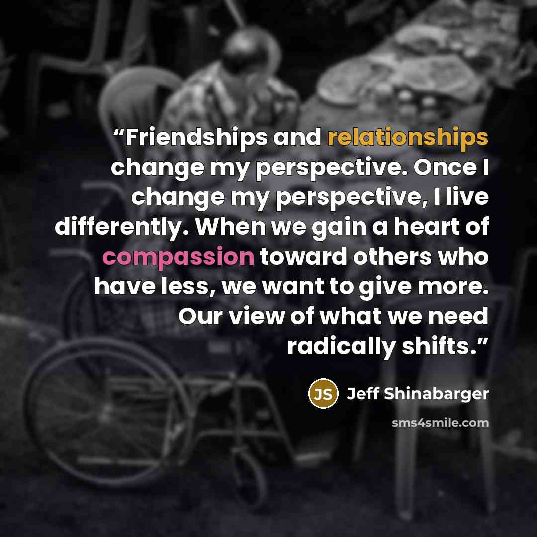 “Friendships and relationships change my perspective. Once I change my perspective, I live differently. When we gain a heart of compassion toward others who have less, we want to give more. Our view of what we need radically shifts.” quote by Jeff Shinabarger