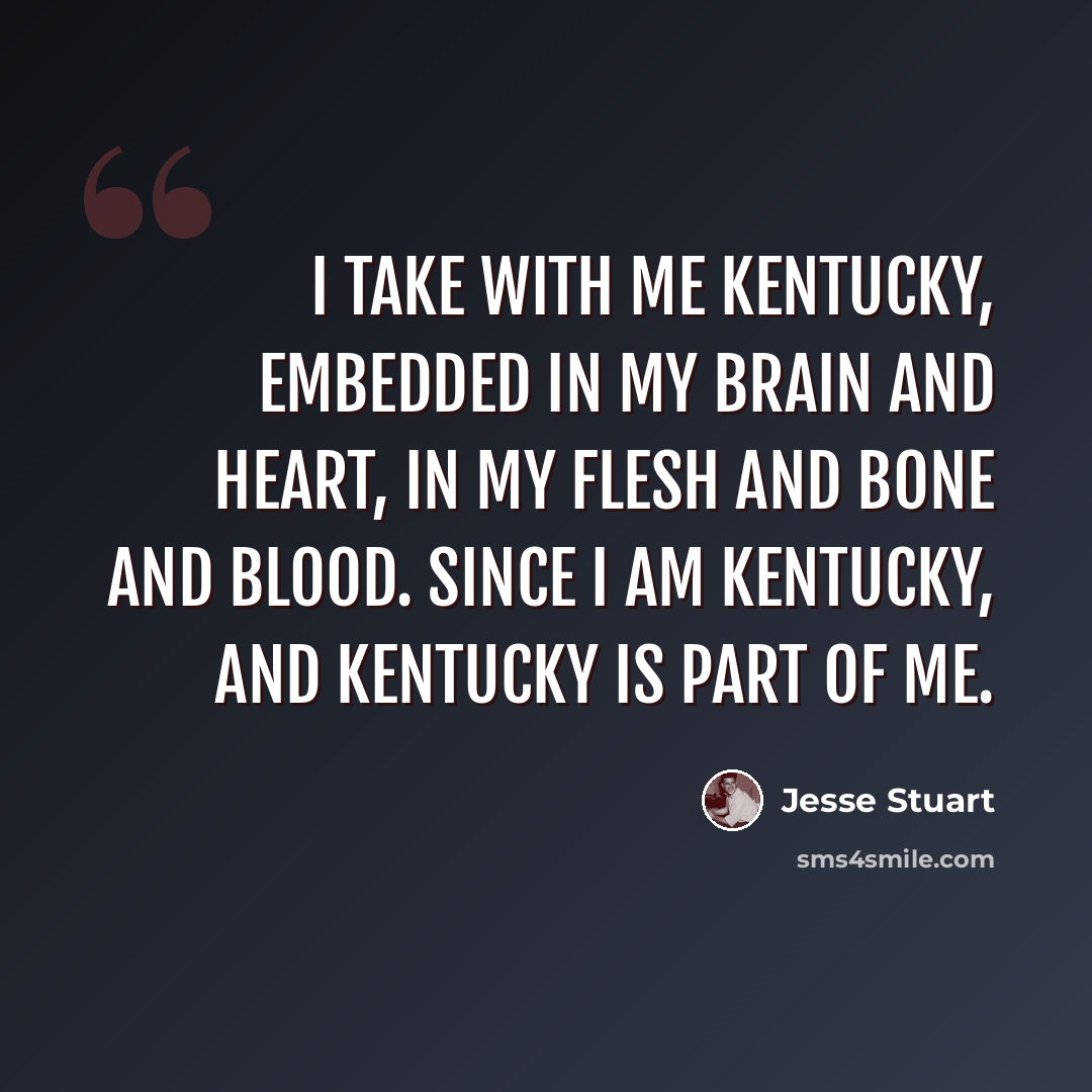 “I take with me Kentucky, embedded in my brain and heart, in my flesh and bone and blood. Since I am Kentucky, and Kentucky is part of me.” quote by Jesse Stuart
