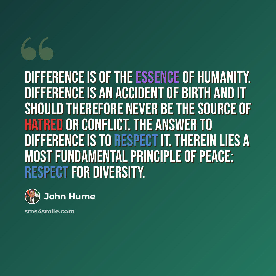 “Difference is of the essence of humanity. Difference is an accident of birth and it should therefore never be the source of hatred or conflict. The answer to difference is to respect it. Therein lies a most fundamental principle of peace: respect for diversity.” quote by John Hume