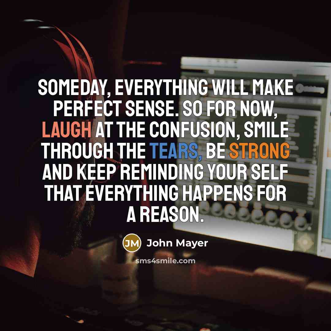 “Someday, everything will make perfect sense. So for now, laugh at the confusion, smile through the tears, be strong and keep reminding your self that everything happens for a reason.” quote by John Mayer