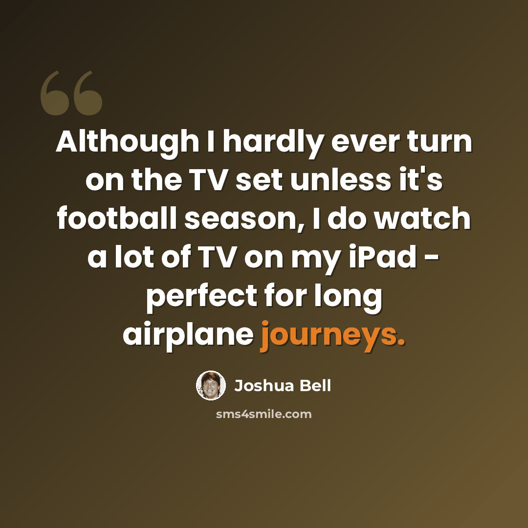 “Although I hardly ever turn on the TV set unless it's football season, I do watch a lot of TV on my iPad - perfect for long airplane journeys.” quote by Joshua Bell