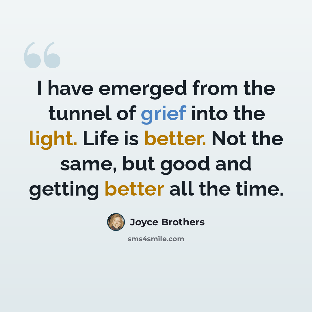“I have emerged from the tunnel of grief into the light. Life is better. Not the same, but good and getting better all the time.” quote by Joyce Brothers