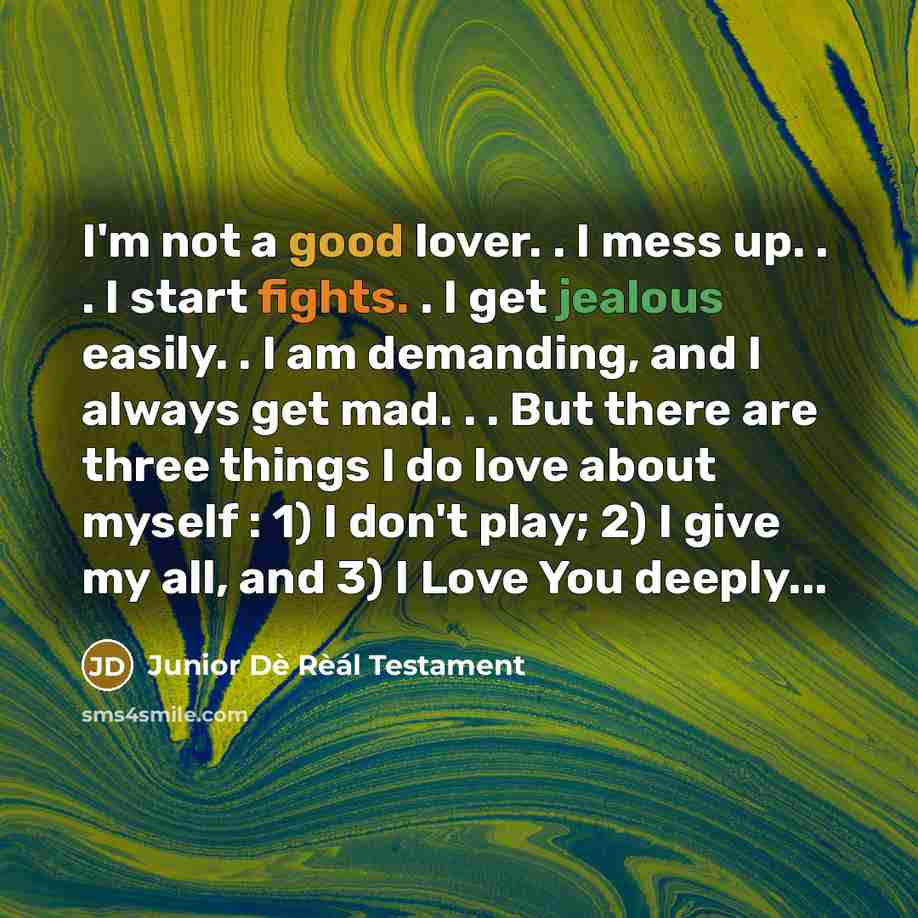 “I'm not a good lover. . I mess up. . . I start fights. . I get jealous easily. . I am demanding, and I always get mad. . . But there are three things I do love about myself : 1) I don't play; 2) I give my all, and 3) I Love You deeply...” quote by Junior Dè Rèál Testament