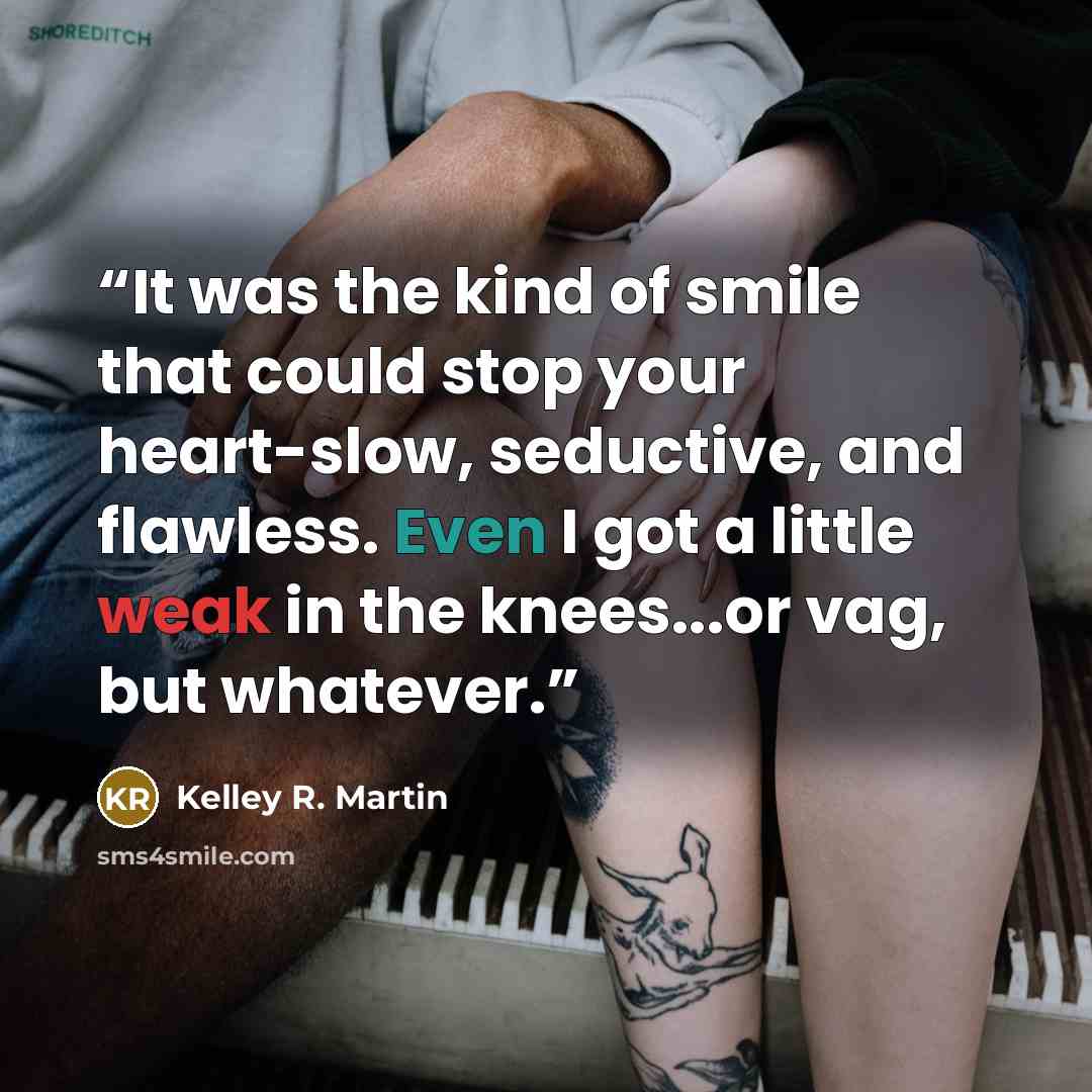 “It was the kind of smile that could stop your heart-slow, seductive, and flawless. Even I got a little weak in the knees...or vag, but whatever.” quote by Kelley R. Martin
