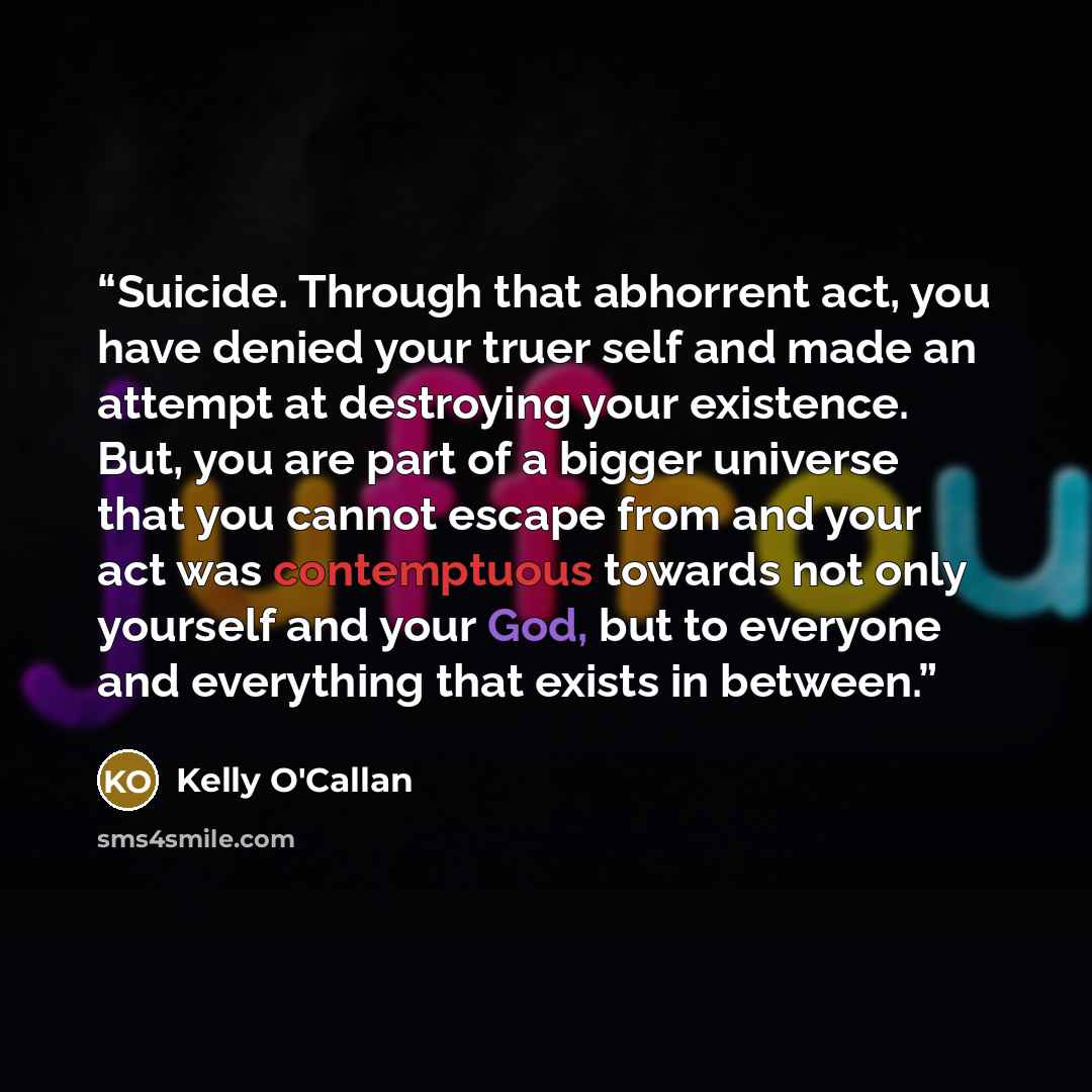 “Suicide. Through that abhorrent act, you have denied your truer self and made an attempt at destroying your existence. But, you are part of a bigger universe that you cannot escape from and your act was contemptuous towards not only yourself and your God, but to everyone and everything that exists…” quote by Kelly O'Callan