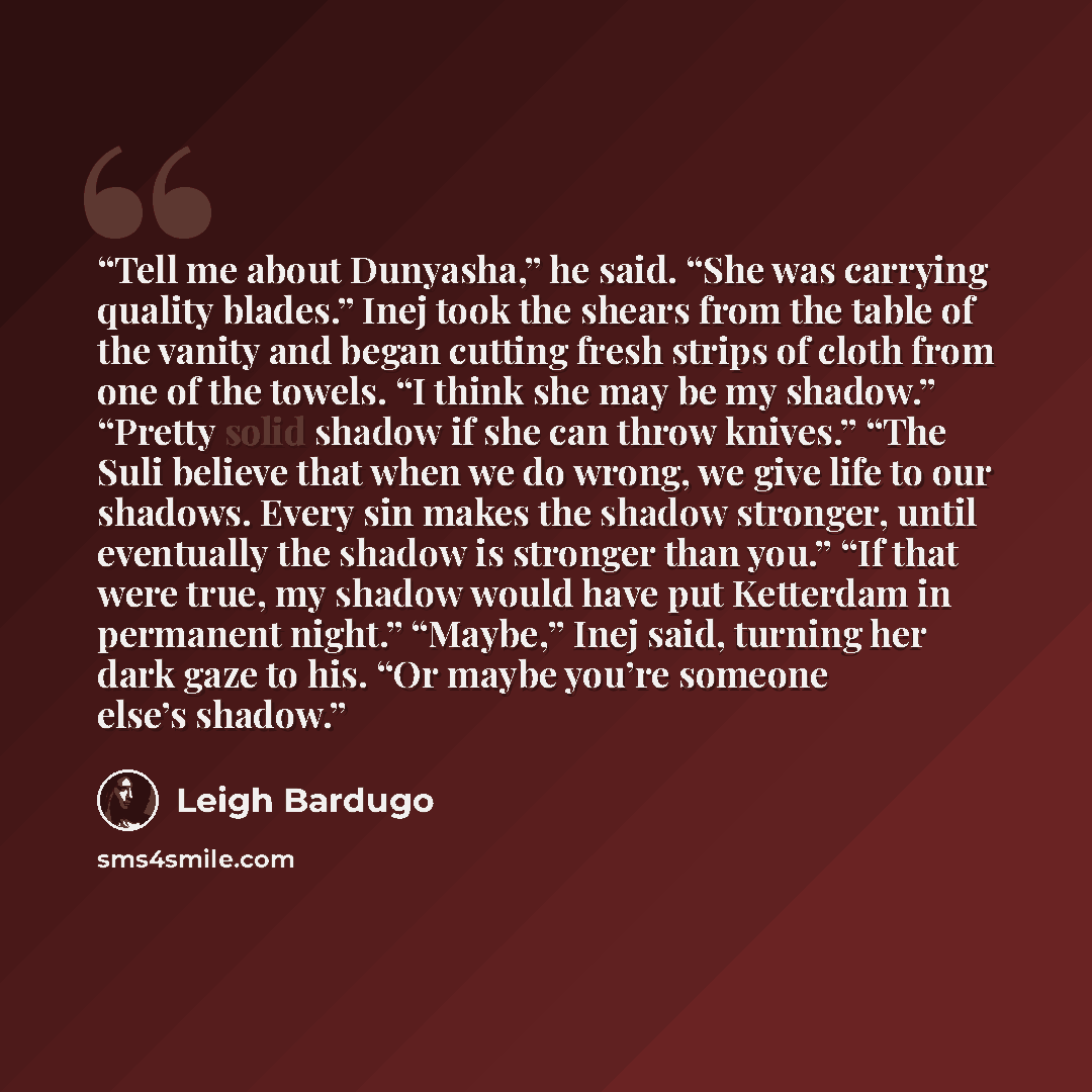“Tell me about Dunyasha,” he said. “She was carrying quality blades.” Inej took the shears from the table of the vanity and began cutting fresh strips of cloth from one of the towels. “I think she may be my shadow.” “Pretty solid shadow if she can throw knives.” “The Suli believe that when we do…” quote by Leigh Bardugo