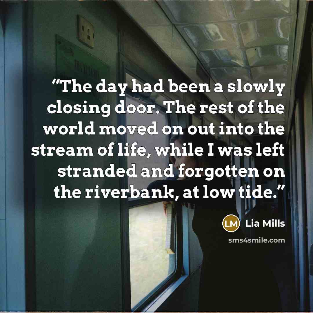 “The day had been a slowly closing door. The rest of the world moved on out into the stream of life, while I was left stranded and forgotten on the riverbank, at low tide.” quote by Lia Mills