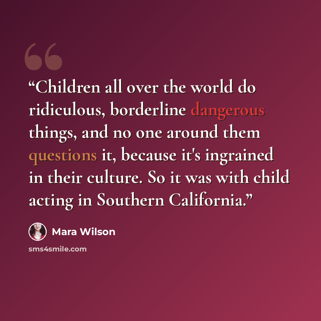 “Children all over the world do ridiculous, borderline dangerous things, and no one around them questions it, because it's ingrained in their culture. So it was with child acting in Southern California.” quote by Mara Wilson