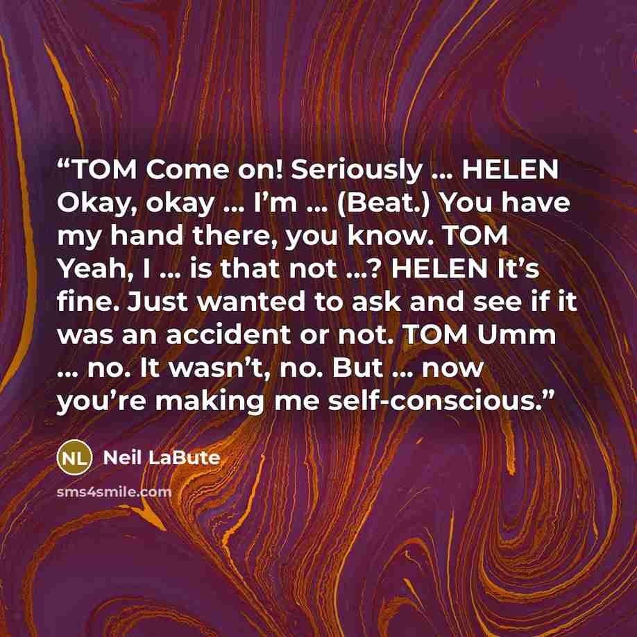 “TOM Come on! Seriously … HELEN Okay, okay … I’m … (Beat.) You have my hand there, you know. TOM Yeah, I … is that not …? HELEN It’s fine. Just wanted to ask and see if it was an accident or not. TOM Umm … no. It wasn’t, no. But … now you’re making me self-conscious.” quote by Neil LaBute