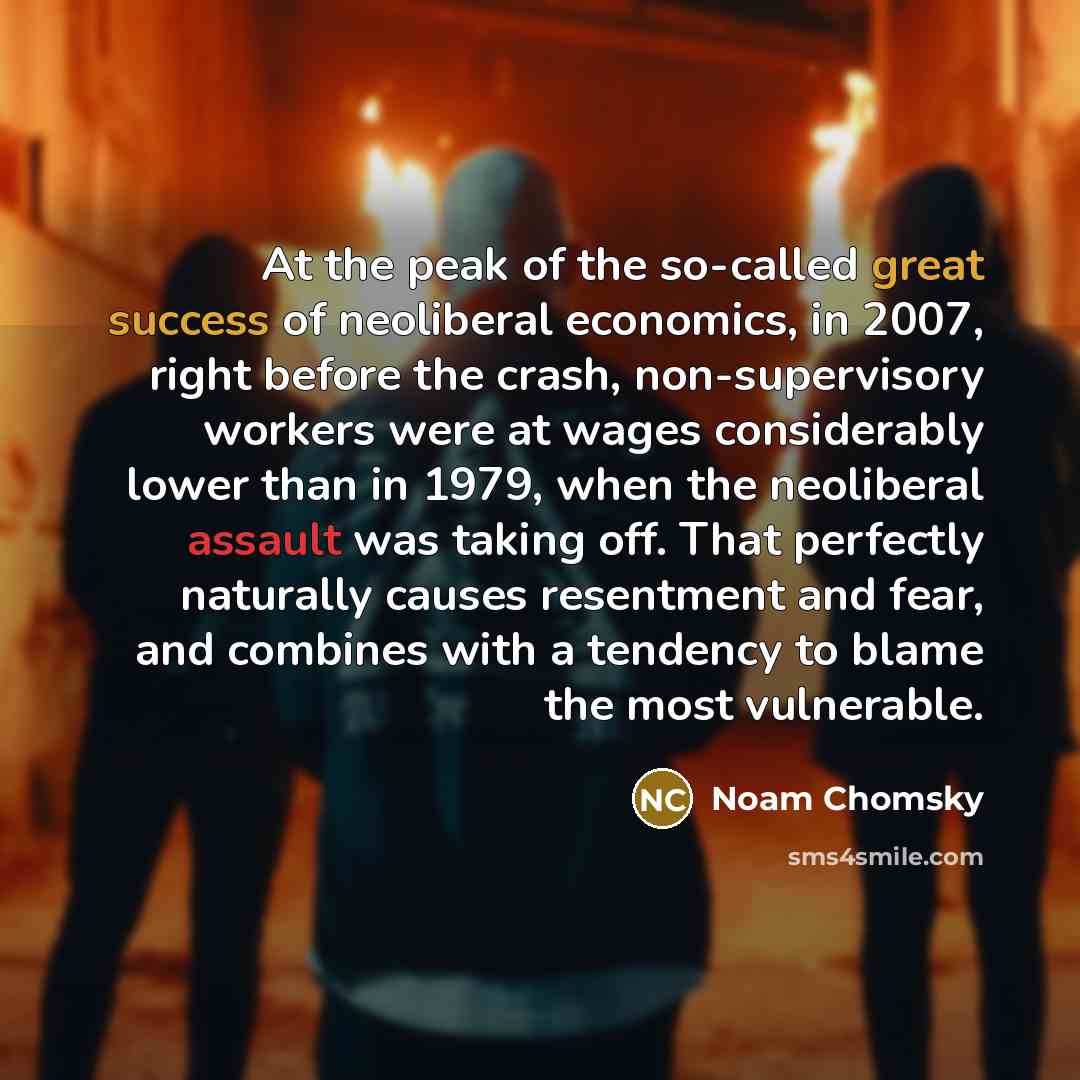 “At the peak of the so-called great success of neoliberal economics, in 2007, right before the crash, non-supervisory workers were at wages considerably lower than in 1979, when the neoliberal assault was taking off. That perfectly naturally causes resentment and fear, and combines with a tendency…” quote by Noam Chomsky