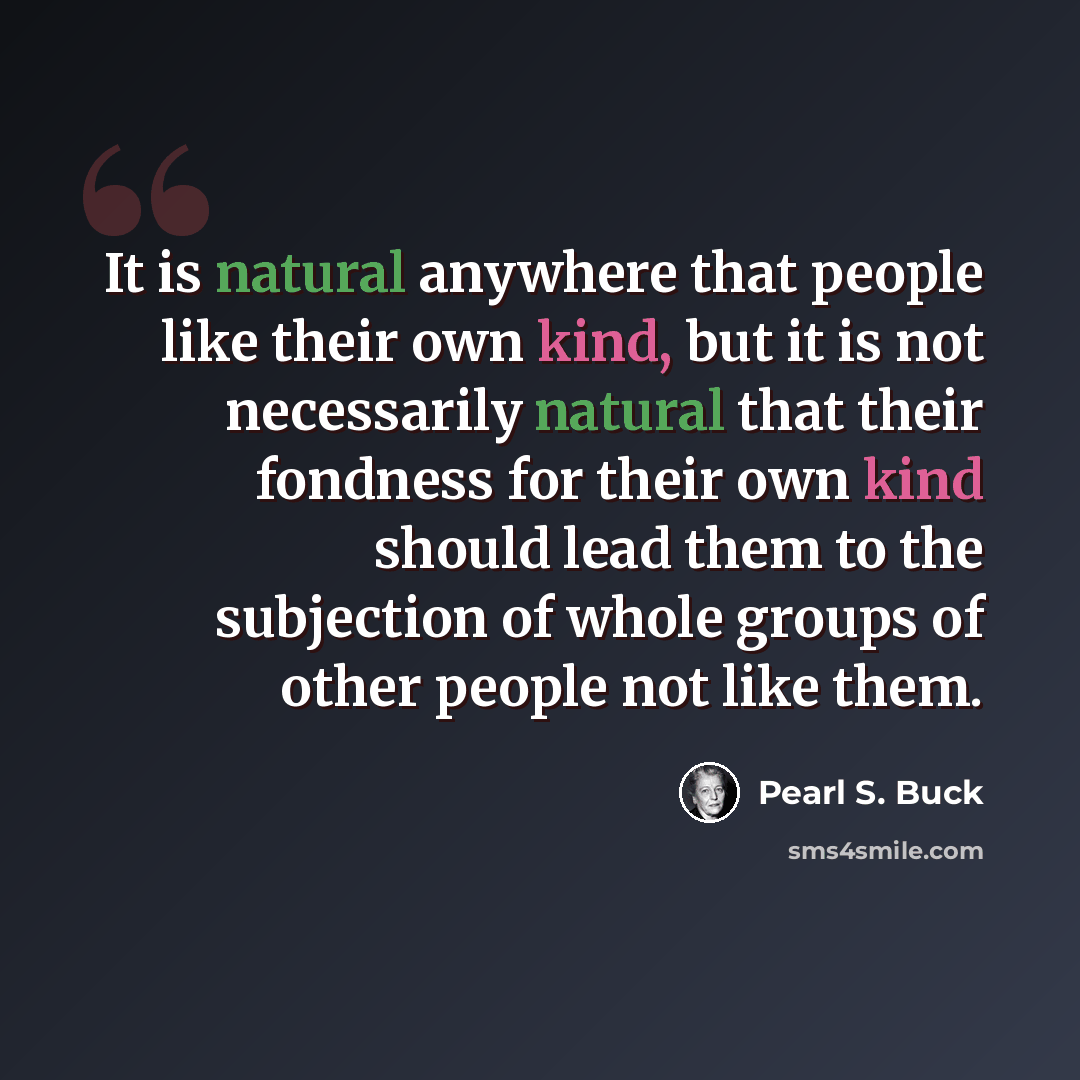 “It is natural anywhere that people like their own kind, but it is not necessarily natural that their fondness for their own kind should lead them to the subjection of whole groups of other people not like them.” quote by Pearl S. Buck