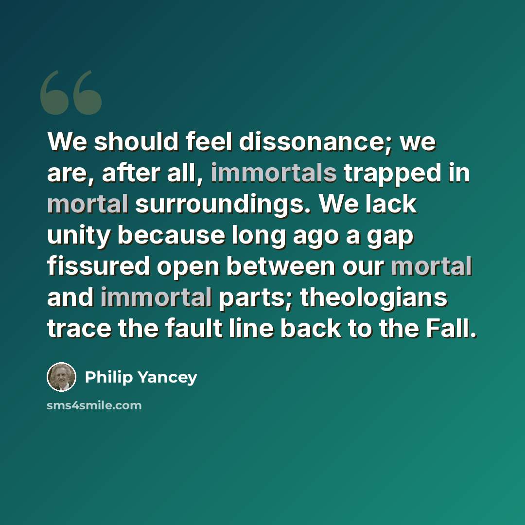 “We should feel dissonance; we are, after all, immortals trapped in mortal surroundings. We lack unity because long ago a gap fissured open between our mortal and immortal parts; theologians trace the fault line back to the Fall.” quote by Philip Yancey