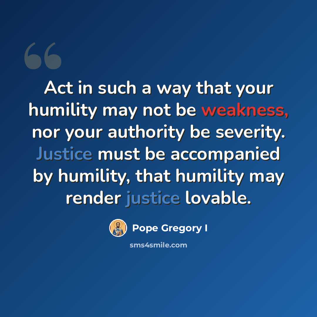 “Act in such a way that your humility may not be weakness, nor your authority be severity. Justice must be accompanied by humility, that humility may render justice lovable.” quote by Pope Gregory I