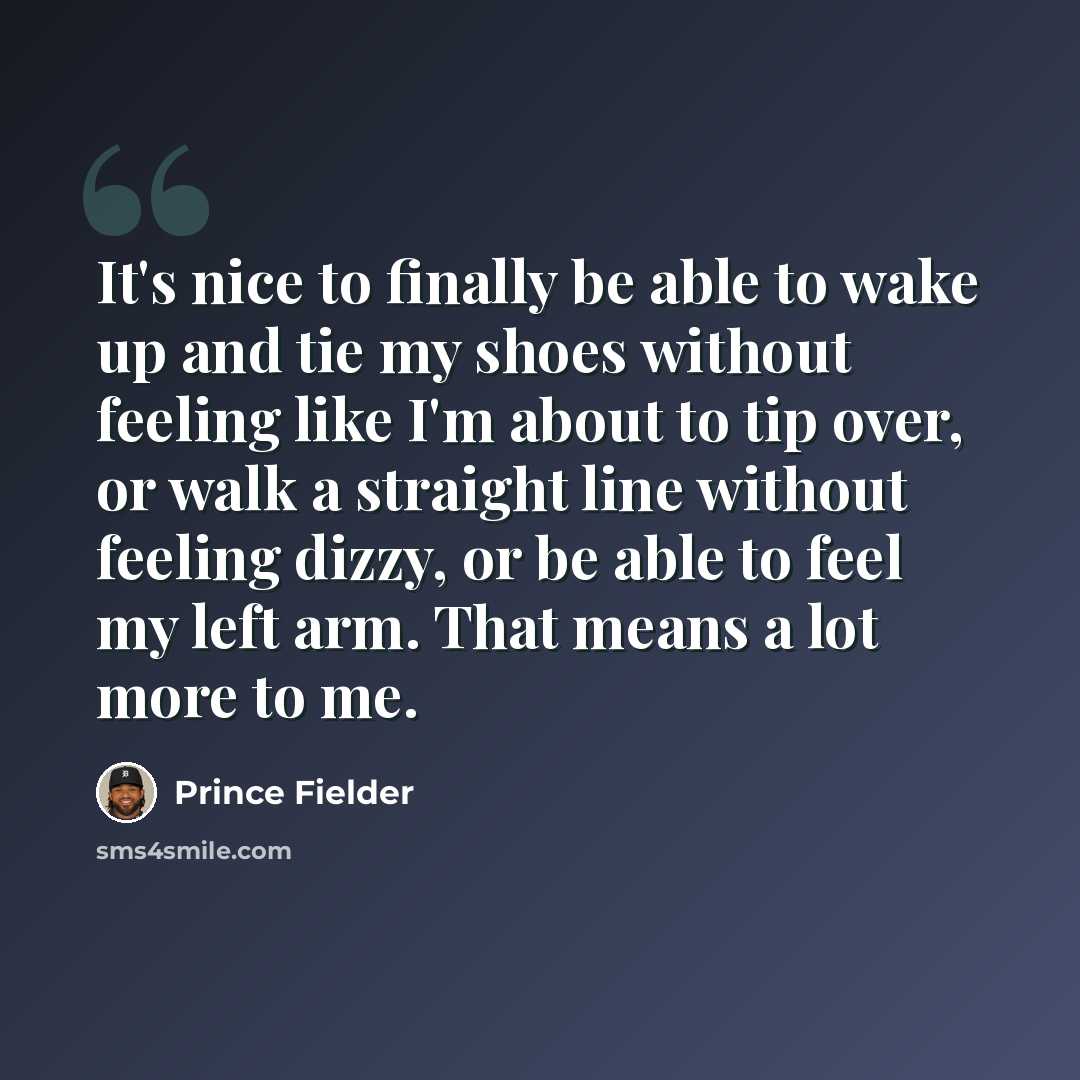 “It's nice to finally be able to wake up and tie my shoes without feeling like I'm about to tip over, or walk a straight line without feeling dizzy, or be able to feel my left arm. That means a lot more to me.” quote by Prince Fielder