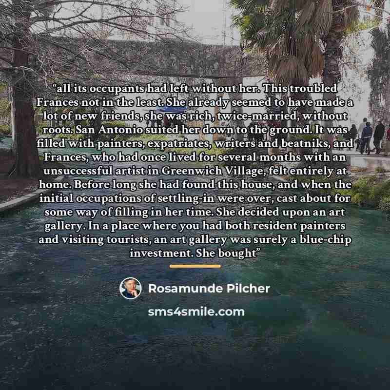 “all its occupants had left without her. This troubled Frances not in the least. She already seemed to have made a lot of new friends, she was rich, twice-married, without roots. San Antonio suited her down to the ground. It was filled with painters, expatriates, writers and beatniks, and Frances…” quote by Rosamunde Pilcher