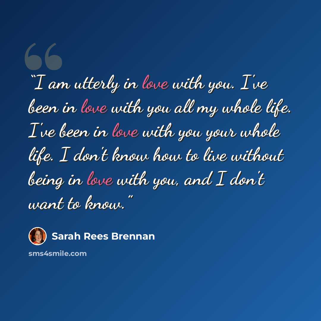 “I am utterly in love with you. I've been in love with you all my whole life. I've been in love with you your whole life. I don't know how to live without being in love with you, and I don't want to know.” quote by Sarah Rees Brennan