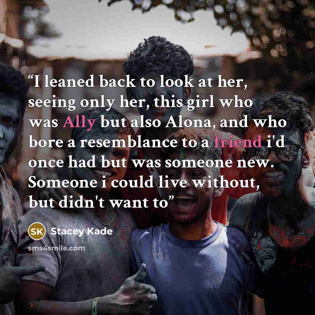 “I leaned back to look at her, seeing only her, this girl who was Ally but also Alona, and who bore a resemblance to a friend i'd once had but was someone new. Someone i could live without, but didn't want to” quote by Stacey Kade