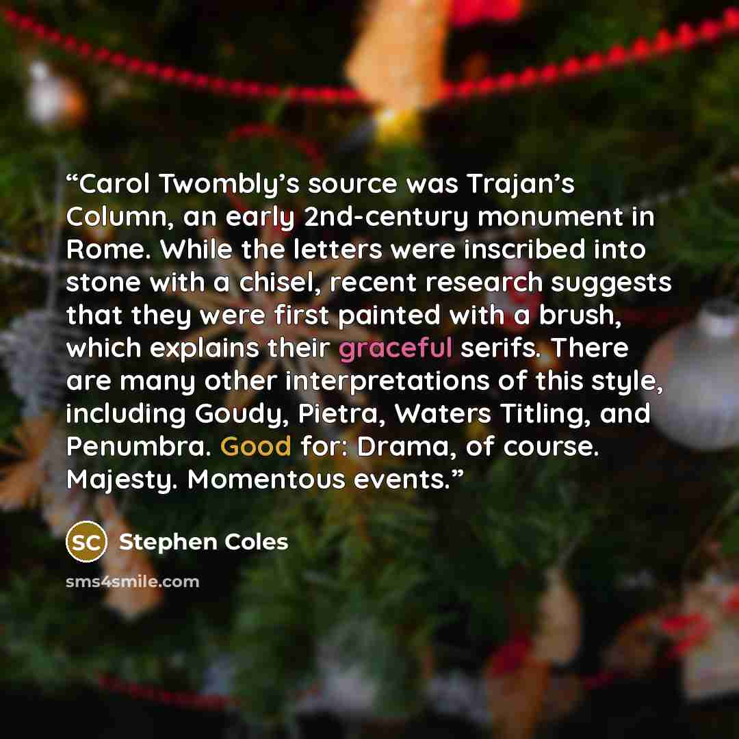 “Carol Twombly’s source was Trajan’s Column, an early 2nd-century monument in Rome. While the letters were inscribed into stone with a chisel, recent research suggests that they were first painted with a brush, which explains their graceful serifs. There are many other interpretations of this…” quote by Stephen Coles