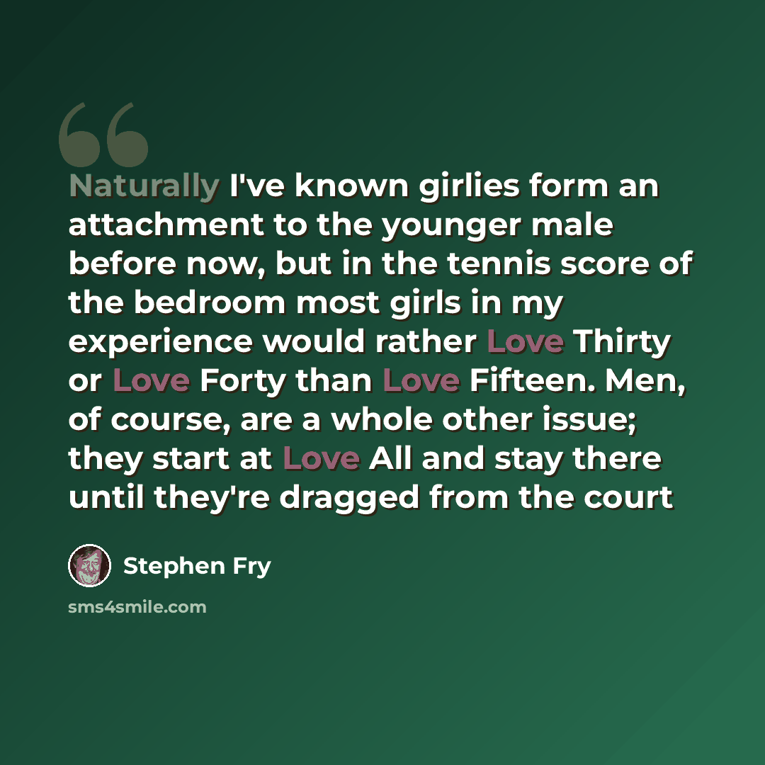 “Naturally I've known girlies form an attachment to the younger male before now, but in the tennis score of the bedroom most girls in my experience would rather Love Thirty or Love Forty than Love Fifteen. Men, of course, are a whole other issue; they start at Love All and stay there until they're…” quote by Stephen Fry
