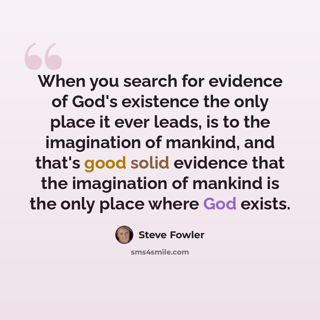 “When you search for evidence of God's existence the only place it ever leads, is to the imagination of mankind, and that's good solid evidence that the imagination of mankind is the only place where God exists.” quote by Steve Fowler