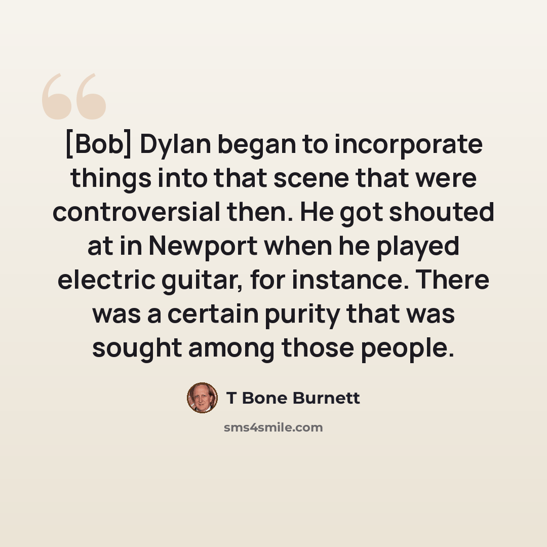“[Bob] Dylan began to incorporate things into that scene that were controversial then. He got shouted at in Newport when he played electric guitar, for instance. There was a certain purity that was sought among those people.” quote by T Bone Burnett