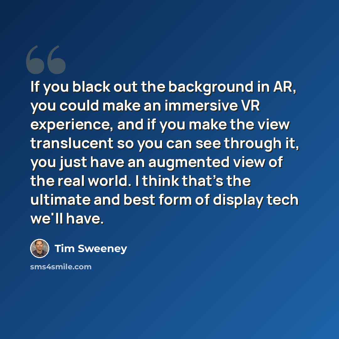 “If you black out the background in AR, you could make an immersive VR experience, and if you make the view translucent so you can see through it, you just have an augmented view of the real world. I think that's the ultimate and best form of display tech we'll have.” quote by Tim Sweeney