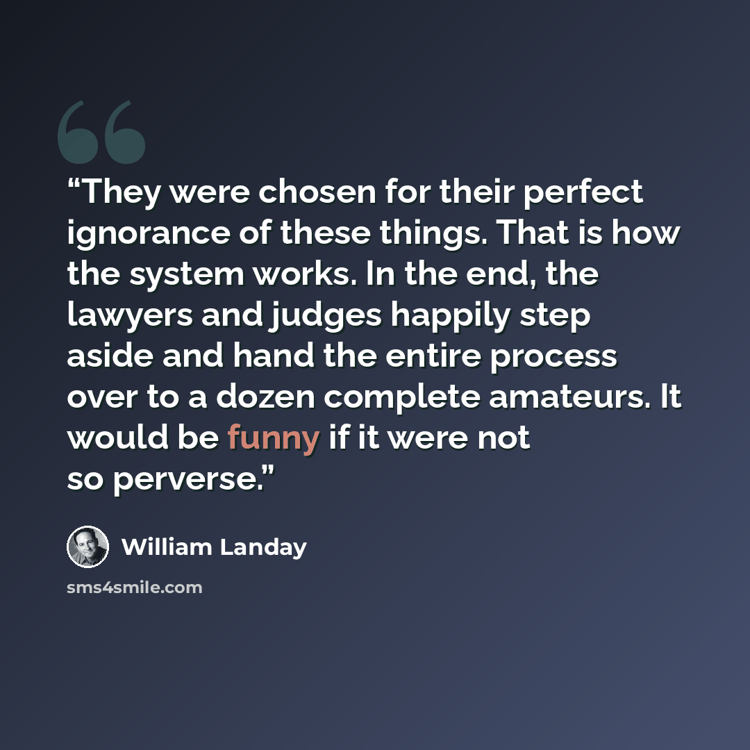 “They were chosen for their perfect ignorance of these things. That is how the system works. In the end, the lawyers and judges happily step aside and hand the entire process over to a dozen complete amateurs. It would be funny if it were not so perverse.” quote by William Landay