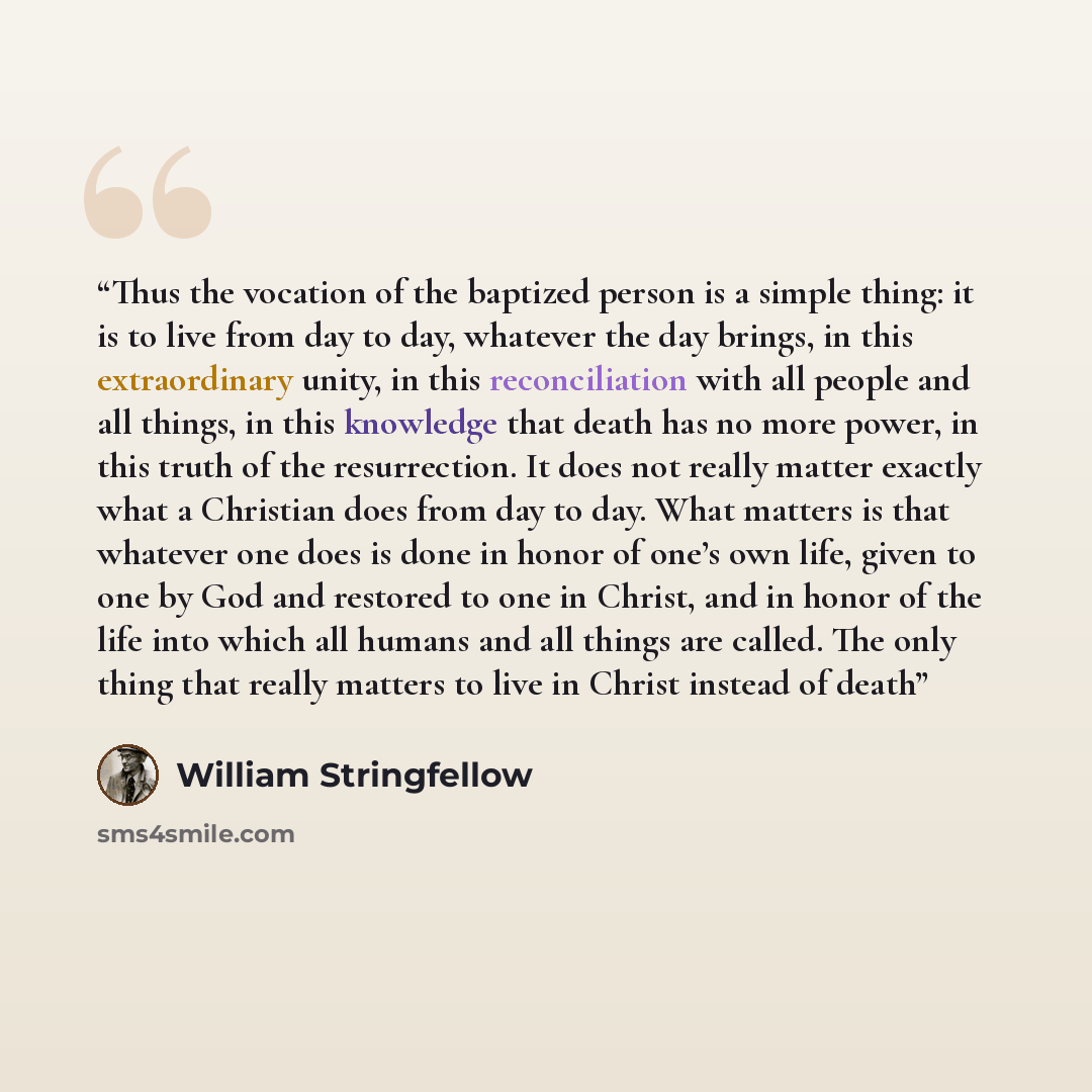 “Thus the vocation of the baptized person is a simple thing: it is to live from day to day, whatever the day brings, in this extraordinary unity, in this reconciliation with all people and all things, in this knowledge that death has no more power, in this truth of the resurrection. It does not…” quote by William Stringfellow