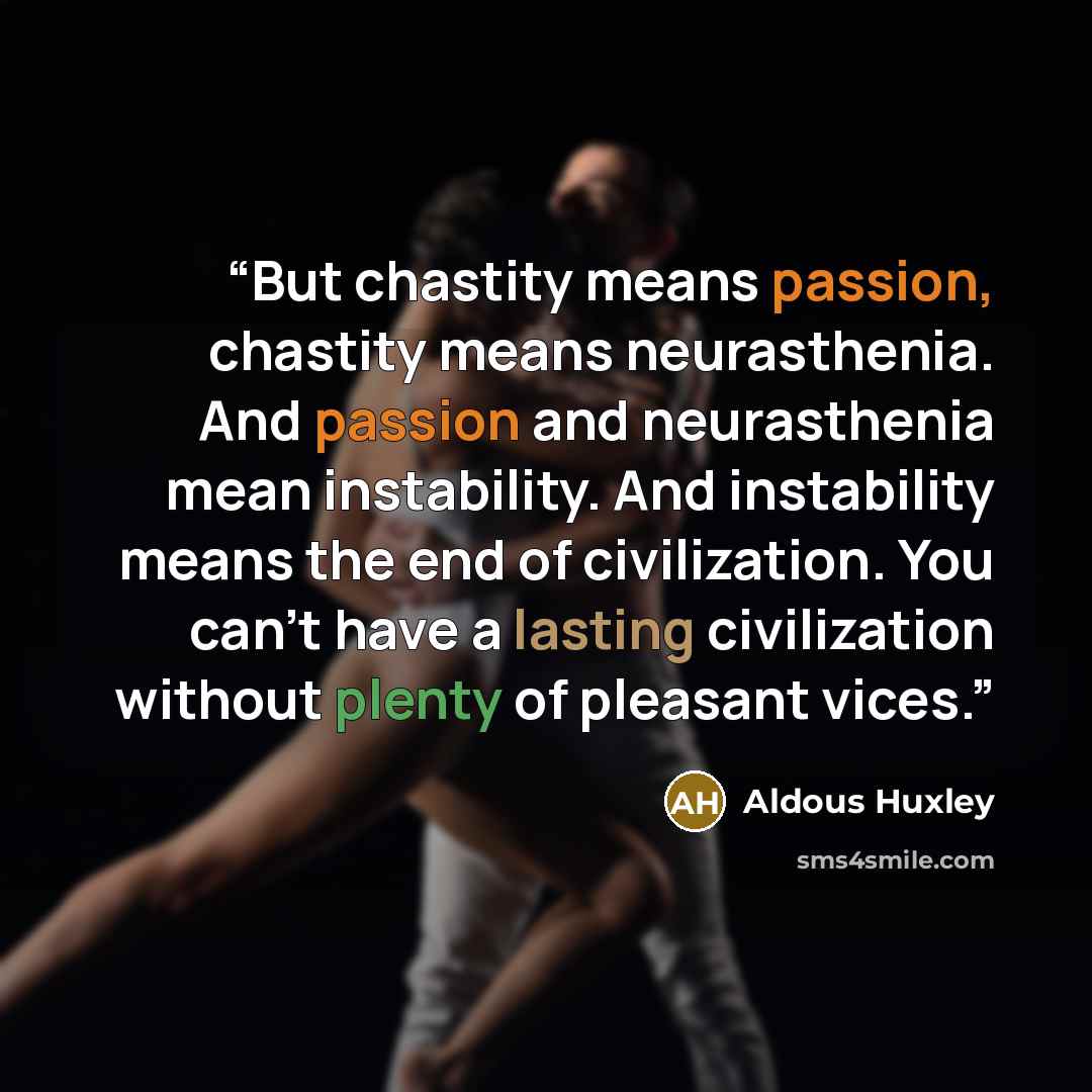 “But chastity means passion, chastity means neurasthenia. And passion and neurasthenia mean instability. And instability means the end of civilization. You can’t have a lasting civilization without plenty of pleasant vices.” quote by Aldous Huxley
